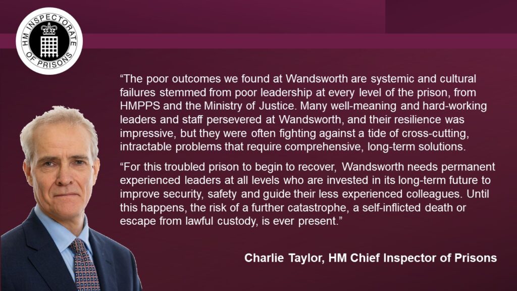 Quote from Charlie Taylor, Chief Inspector: “The poor outcomes we found at Wandsworth are systemic and cultural failures and stemmed from poor leadership at every level of the prison, from HMPPS and the Ministry of Justice. Many well-meaning and hard-working leaders and staff persevered at Wandsworth, and their resilience was impressive, but they were often fighting against a tide of cross-cutting, intractable problems that require comprehensive, long-term solutions.
“For this troubled prison to begin to recover, Wandsworth needs permanent experienced leaders at all levels who are invested in its long-term future to improve security, safety and guide their less experienced colleagues. Until this happens, the risk of a further catastrophe, a self-inflicted death or escape from lawful custody, is ever present.”