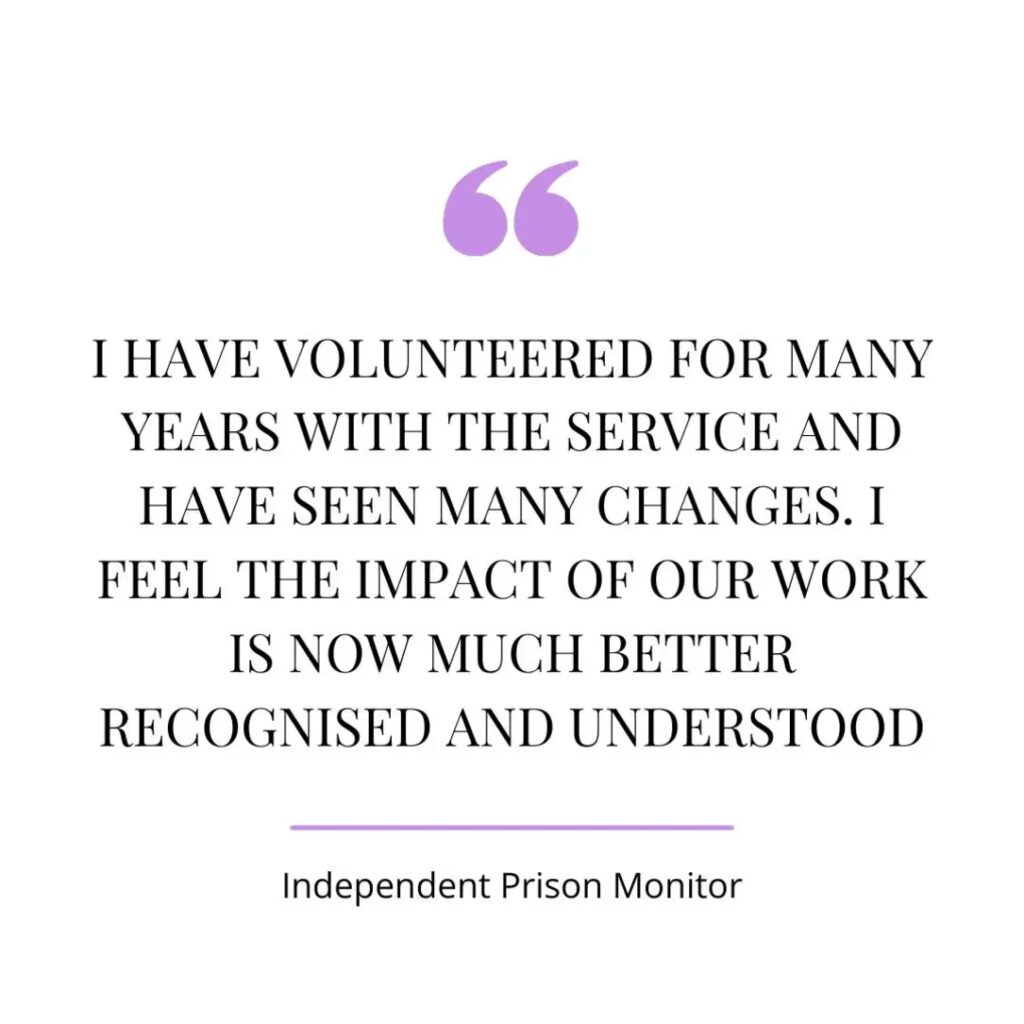 Quote which states "I have volunteered for many years with the service and have seen many changes. I feel the impact of our work is now much better recognised and understood." -Independent Prison Monitor