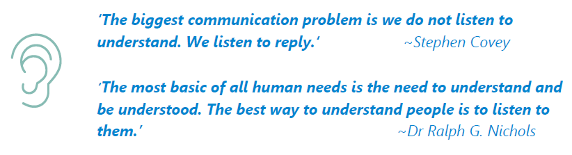Quote from Stephen Covey: "The biggest communication problem is we do not listen to understand. We listen to reply."

Quote from Dr Ralph G Nichols: "The most basic of all human needs is the need to understand and be understood. The best way to understand people is to listen to them."