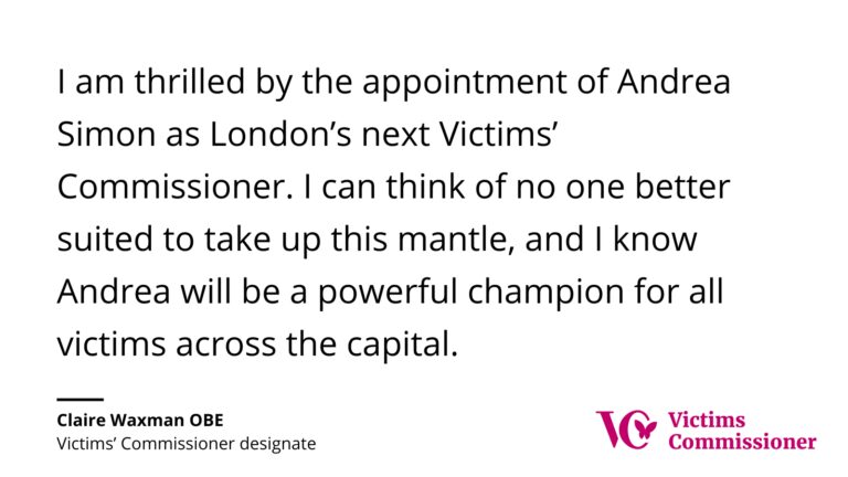 Quote card from Claire Waxman OBE, Victims’ Commissioner designate, expressing her thrill at the appointment of Andrea Simon as London’s next Victims’ Commissioner, describing her as a 'powerful champion for all victims.'