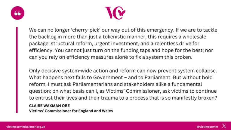 A graphic from the Victims’ Commissioner for England and Wales featuring a quote from Claire Waxman OBE. The text reads: “We can no longer ‘cherry-pick’ our way out of this emergency. If we are to tackle the backlog in more than just a tokenistic manner, this requires a wholesale package: structural reform, urgent investment, and a relentless drive for efficiency. You cannot just turn on the funding taps and hope for the best; nor can you rely on efficiency measures alone to fix system this broken. Only decisive system-wide action and reform can now prevent system collapse. What happens next falls to Government – and to Parliament. But without bold reform, I must ask Parliamentarians and stakeholders alike a fundamental question: on what basis can I, as Victims’ Commissioner, ask victims to continue to entrust their lives and their trauma to a process that is so manifestly broken?” The graphic includes the Victims' Commissioner logo at the top and the website victimscommissioner.org.uk at the bottom.