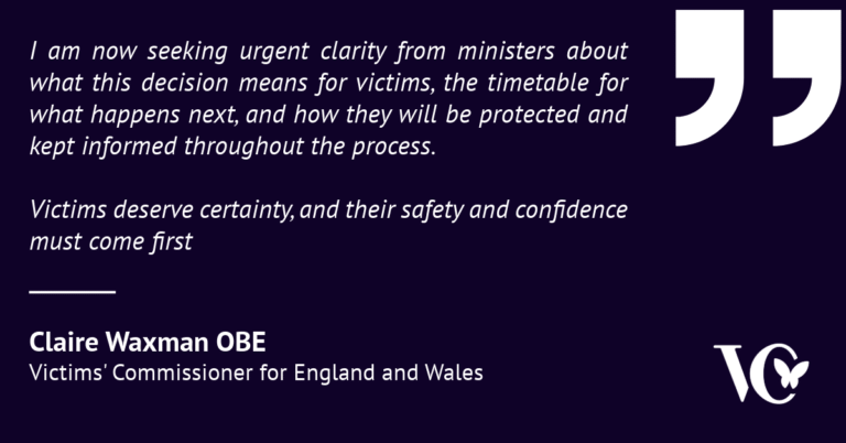 Graphic featuring a quote from Claire Waxman OBE, Victims’ Commissioner for England and Wales, on a dark purple background with large white quotation marks. The quote reads: “I am now seeking urgent clarity from ministers about what this decision means for victims, the timetable for what happens next, and how they will be protected and kept informed throughout the process. Victims deserve certainty, and their safety and confidence must come first.” Claire Waxman’s name and title appear at the bottom left, with the Victims’ Commissioner logo in the bottom right.