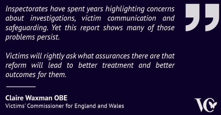 Quote graphic on a dark purple background featuring a statement from Claire Waxman OBE, Victims' Commissioner for England and Wales. The quote reads: "Inspectorates have spent years highlighting concerns about investigations, victim communication and safeguarding. Yet this report shows many of those problems persist. Victims will rightly ask what assurances there are that reform will lead to better treatment and better outcomes for them." Large quotation marks appear on the right-hand side, with the Victims' Commissioner logo in the bottom right corner.