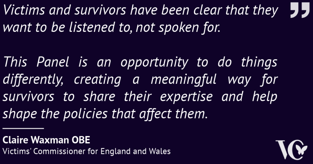 Quote from Claire Waxman OBE, Victims' Commissioner for England and Wales: “Victims and survivors have been clear that they want to be listened to, not spoken for. This Panel is an opportunity to do things differently, creating a meaningful way for survivors to share their expertise and help shape the policies that affect them.”