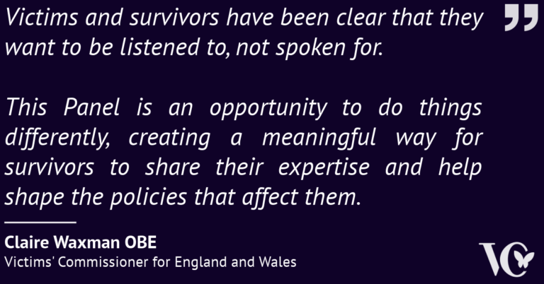 Quote from Claire Waxman OBE, Victims' Commissioner for England and Wales: “Victims and survivors have been clear that they want to be listened to, not spoken for. This Panel is an opportunity to do things differently, creating a meaningful way for survivors to share their expertise and help shape the policies that affect them.”